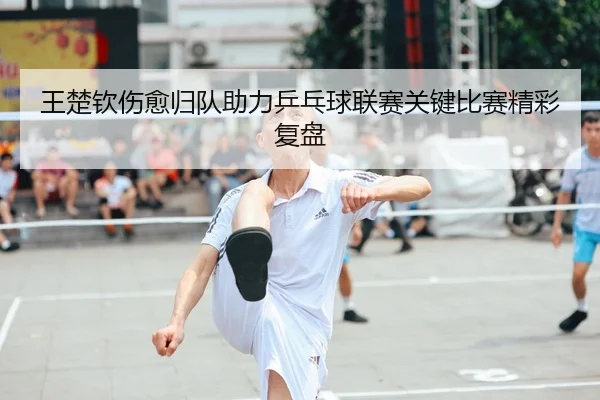 王楚钦伤愈归队助力乒乓球联赛关键比赛精彩复盘