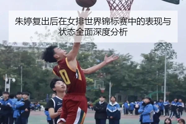 朱婷复出后在女排世界锦标赛中的表现与状态全面深度分析