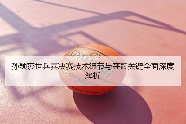 孙颖莎世乒赛决赛技术细节与夺冠关键全面深度解析